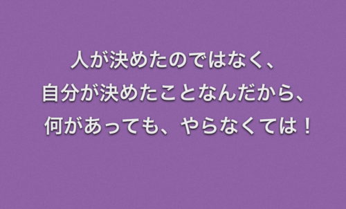 人が決めたのではなく、自分が決めたことなんだから、 何があっても、やらなくては
