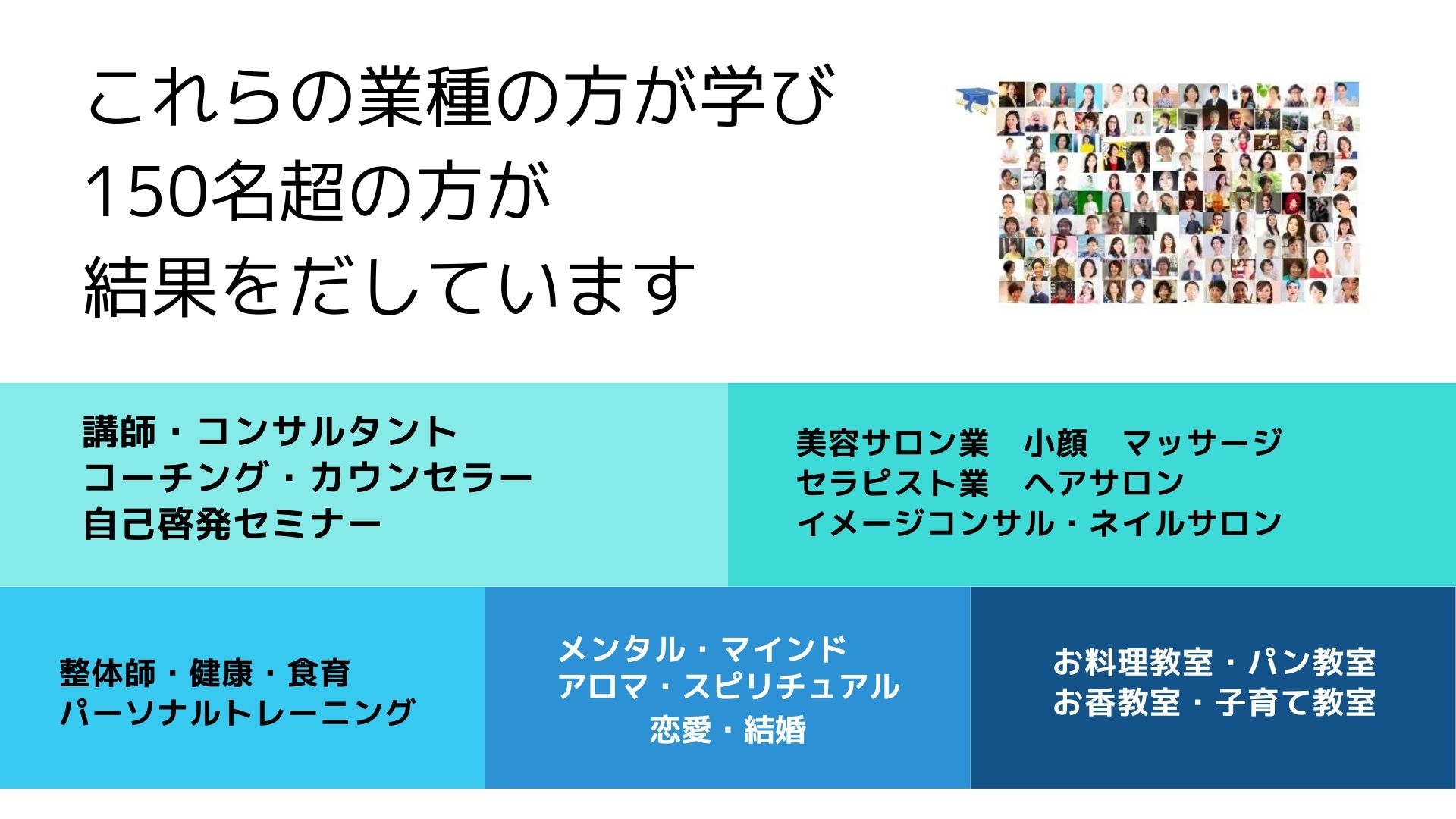 講師・コンサルタント 
コーチング・カウンセラー
自己啓発セミナー
美容サロン業　小顔　マッサージ
セラピスト業　ヘアサロン
イメージコンサル・ネイルサロン
整体師・健康・食育
パーソナルトレーニング
メンタル・マインド
アロマ・スピリチュアル
恋愛・結婚
お料理教室・パン教室
お香教室・子育て教室