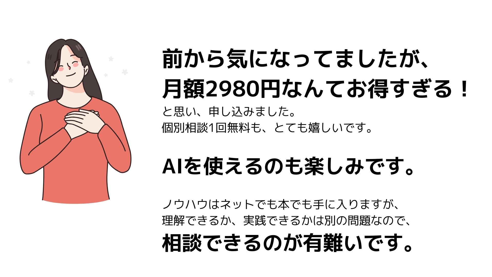 前から気になってましたが、
月額2980円なんてお得すぎる！
と思い、申し込みました。
個別相談1回無料も、とても嬉しいです。
AIを使えるのも楽しみです。
ノウハウはネットでも本でも手に入りますが、
理解できるか、実践できるかは別の問題なので、
相談できるのが有難いです。