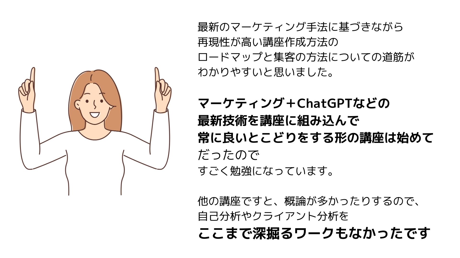 最新のマーケティング手法に基づきながら
再現性が高い講座作成方法の
ロードマップと集客の方法についての道筋が
わかりやすいと思いました。
マーケティング＋ChatGPTなどの
最新技術を講座に組み込んで
常に良いとこどりをする形の講座は始めて
だったので
すごく勉強になっています。
他の講座ですと、概論が多かったりするので、
自己分析やクライアント分析を
ここまで深掘るワークもなかったです