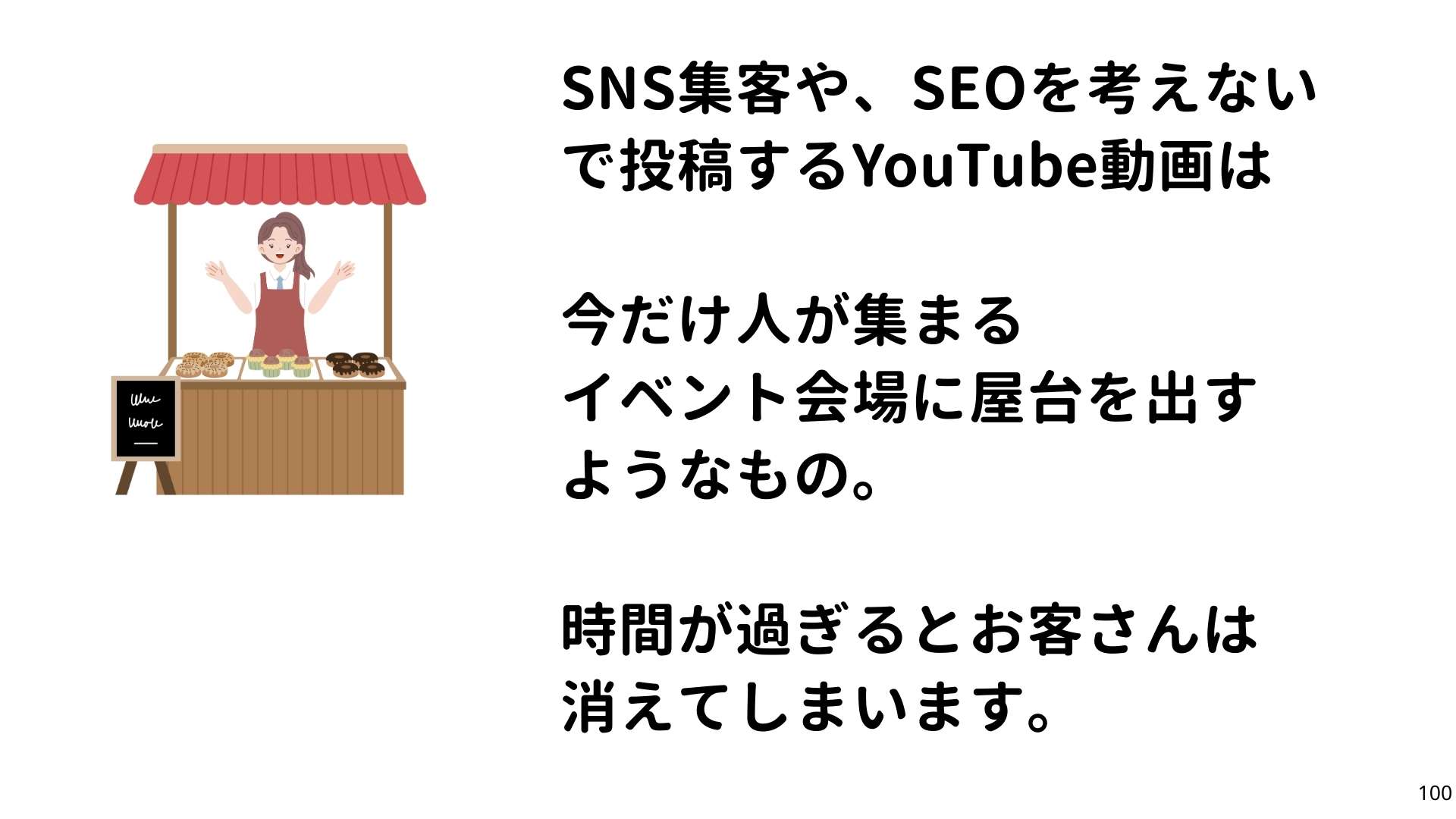 SNS集客や、SEOを館得ないで考えるYouTube動画は
今だけ人が集まる
イベント会場に屋台を出すようなもの。
時間が過ぎるとお客さんは消えてしまいます。