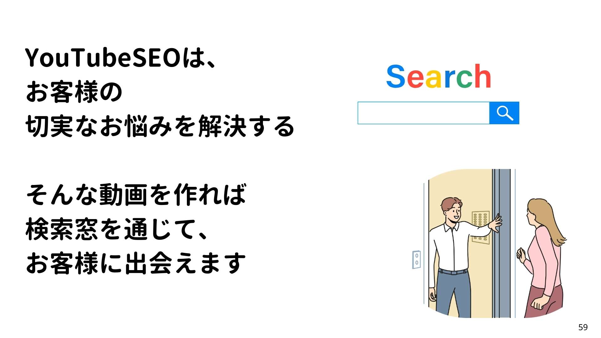 YouTubeSEOは、
お客様の
切実なお悩みを解決する
そんな動画を作れれば
検索窓を通じて、
お客様に出会えます