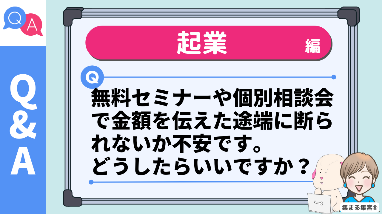 Q＆A　起業編 Q.無料セミナーや個別相談会で金額を伝えた途端に断られないか不安です。 どうしたらいいですか？