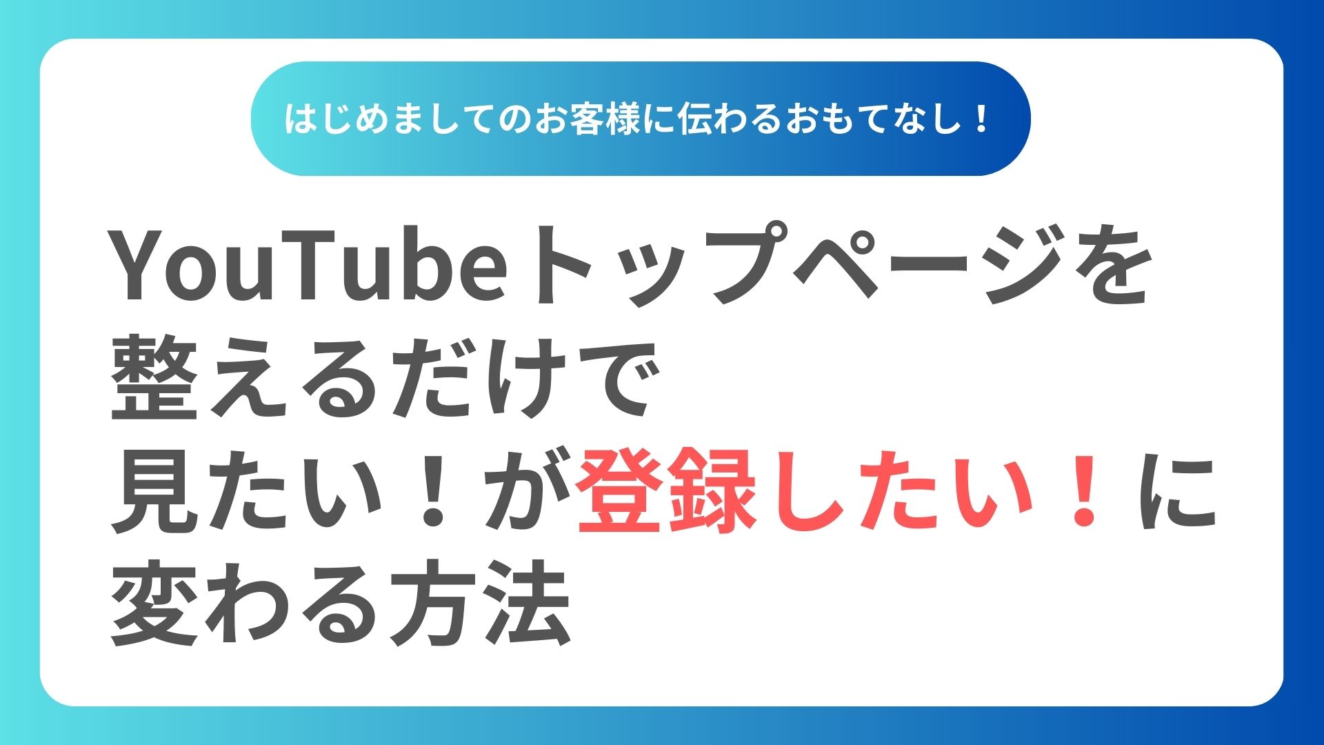 はじめましてのお客様に伝わるおもてなし！ YouTubeトップページを整えるだけで“見たい”が“登録したい”に変わる方法